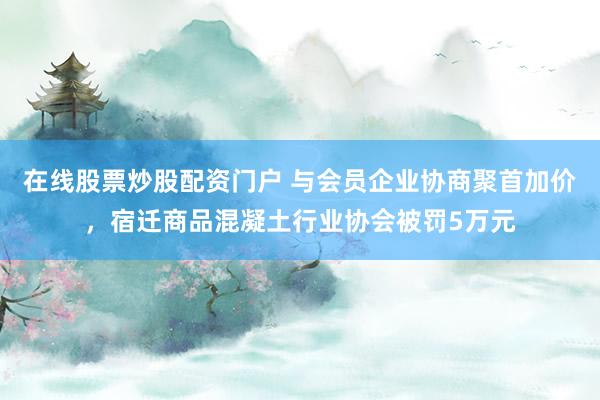 在线股票炒股配资门户 与会员企业协商聚首加价，宿迁商品混凝土行业协会被罚5万元