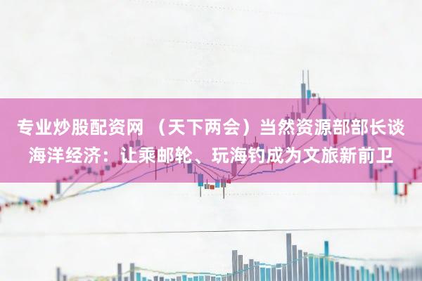 专业炒股配资网 (天下两会)当然资源部部长谈海洋经济:让乘邮轮、玩海钓成为文旅新前卫