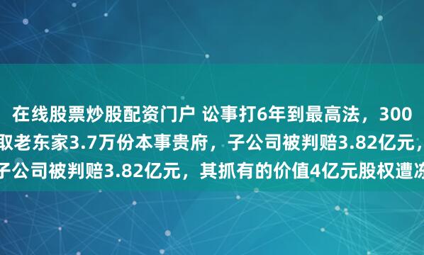 在线股票炒股配资门户 讼事打6年到最高法,300083摊上大事!职工窃取老东家3.7万份本事贵府,子公司被判赔3.82亿元,其抓有的价值4亿元股权遭冻结