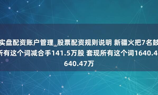 实盘配资账户管理_股票配资规则说明 新疆火把7名鼓吹所有这个词减合手141.5万股 套现所有这个词1640.47万