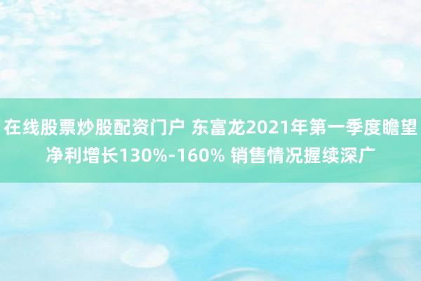 在线股票炒股配资门户 东富龙2021年第一季度瞻望净利增长130%-160% 销售情况握续深广