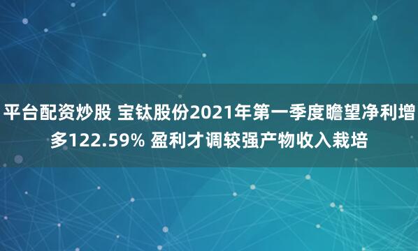 平台配资炒股 宝钛股份2021年第一季度瞻望净利增多122.59% 盈利才调较强产物收入栽培
