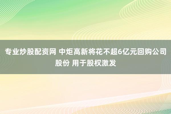 专业炒股配资网 中炬高新将花不超6亿元回购公司股份 用于股权激发
