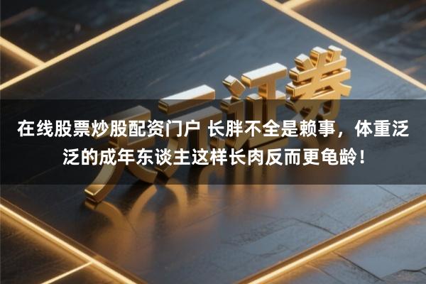 在线股票炒股配资门户 长胖不全是赖事，体重泛泛的成年东谈主这样长肉反而更龟龄！