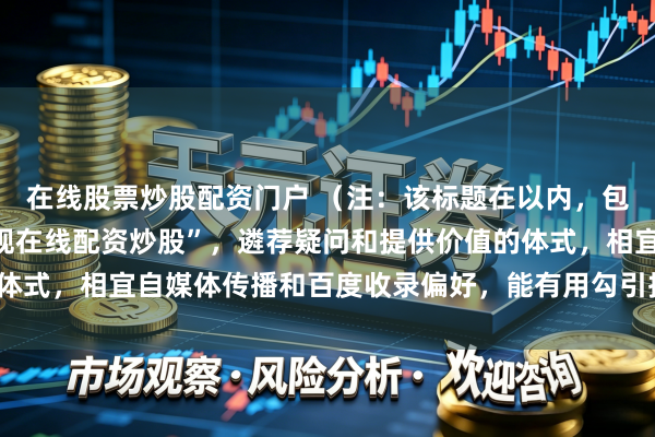 在线股票炒股配资门户 （注：该标题在以内，包含指定要害词“配资正规在线配资炒股”，遴荐疑问和提供价值的体式，相宜自媒体传播和百度收录偏好，能有用勾引指标用户点击。）