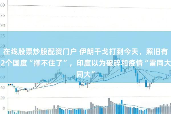 在线股票炒股配资门户 伊朗干戈打到今天，照旧有12个国度“撑不住了”，印度以为破碎和疫情“雷同大”