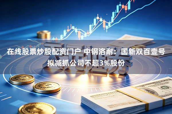 在线股票炒股配资门户 中钢洛耐：国新双百壹号拟减抓公司不超3%股份