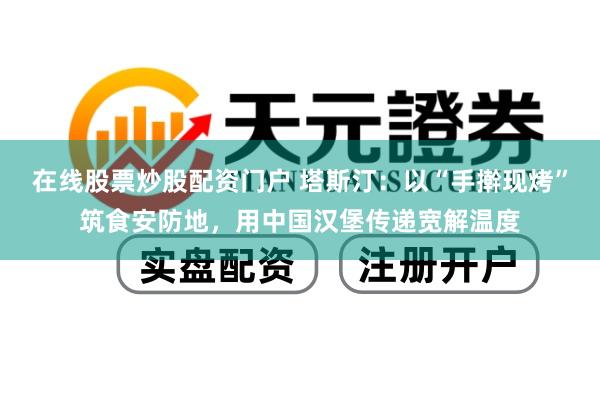在线股票炒股配资门户 塔斯汀：以“手擀现烤”筑食安防地，用中国汉堡传递宽解温度