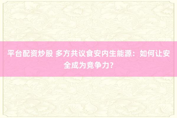 平台配资炒股 多方共议食安内生能源：如何让安全成为竞争力？