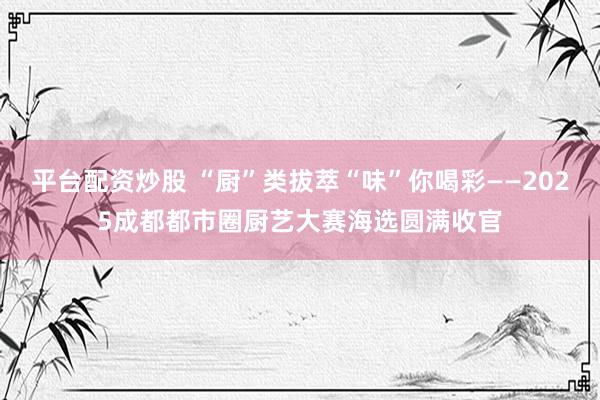 平台配资炒股 “厨”类拔萃“味”你喝彩——2025成都都市圈厨艺大赛海选圆满收官