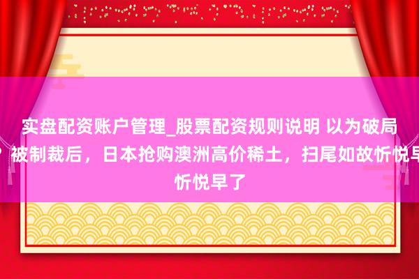 实盘配资账户管理_股票配资规则说明 以为破局了？被制裁后，日本抢购澳洲高价稀土，扫尾如故忻悦早了