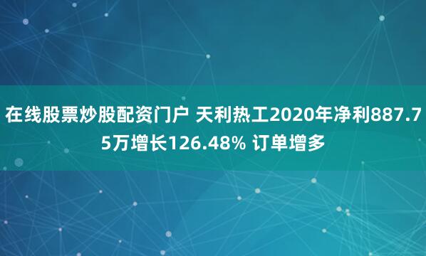 在线股票炒股配资门户 天利热工2020年净利887.75万增长126.48% 订单增多