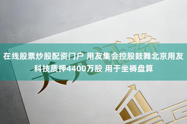 在线股票炒股配资门户 用友集会控股鼓舞北京用友科技质押4400万股 用于坐褥盘算
