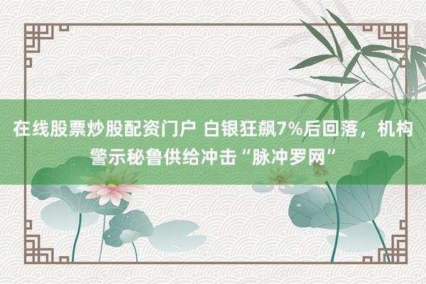 在线股票炒股配资门户 白银狂飙7%后回落，机构警示秘鲁供给冲击“脉冲罗网”