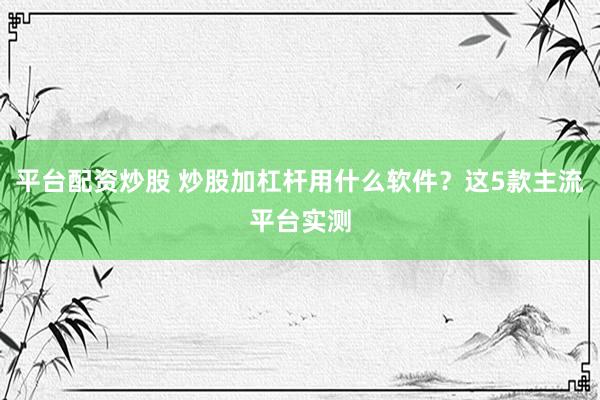 平台配资炒股 炒股加杠杆用什么软件？这5款主流平台实测