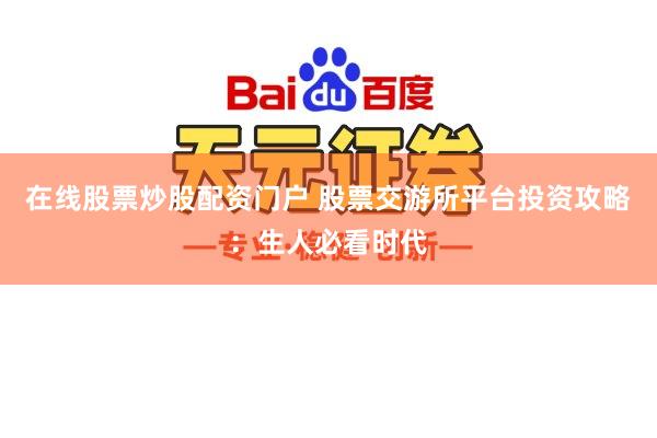在线股票炒股配资门户 股票交游所平台投资攻略：生人必看时代