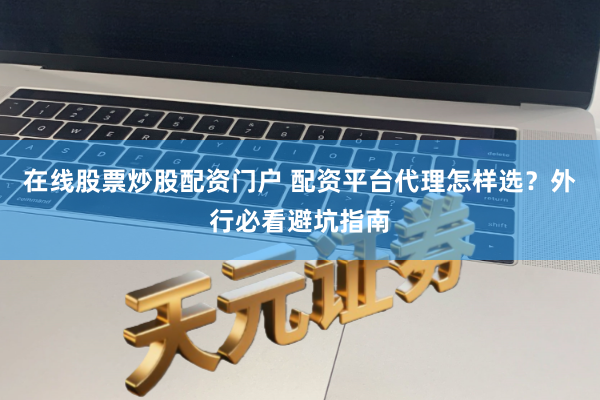 在线股票炒股配资门户 配资平台代理怎样选？外行必看避坑指南