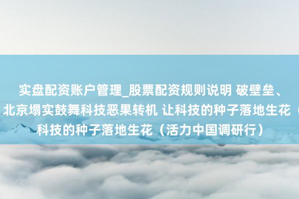 实盘配资账户管理_股票配资规则说明 破壁垒、搭桥梁、优生态，北京塌实鼓舞科技恶果转机 让科技的种子落地生花（活力中国调研行）
