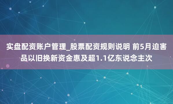 实盘配资账户管理_股票配资规则说明 前5月迫害品以旧换新资金惠及超1.1亿东说念主次
