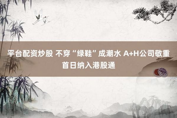 平台配资炒股 不穿“绿鞋”成潮水 A+H公司敬重首日纳入港股通