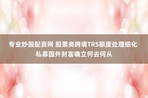 专业炒股配资网 股票类跨境TRS额度处理细化 私募国外财富确立何去何从