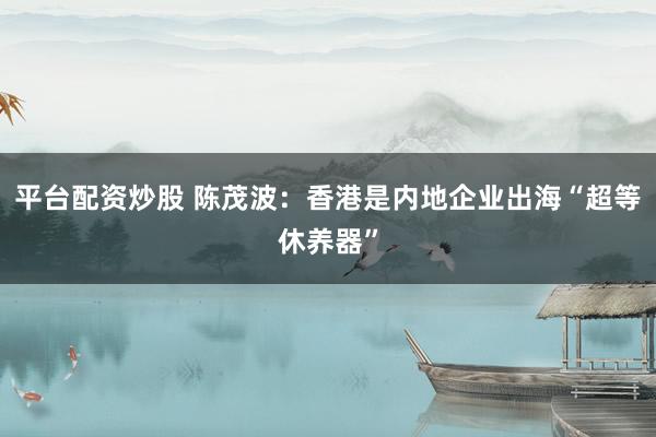 平台配资炒股 陈茂波：香港是内地企业出海“超等休养器”