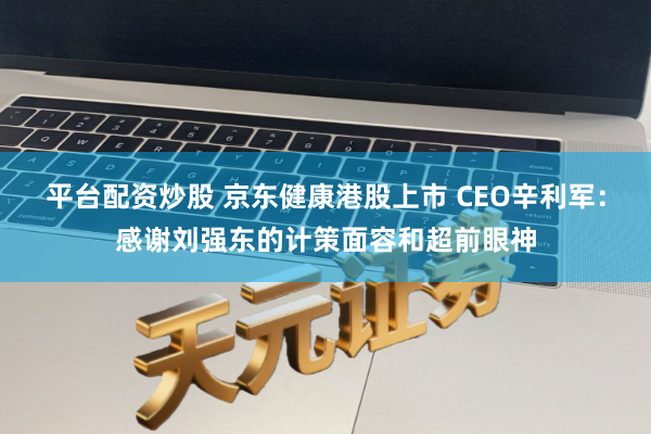 平台配资炒股 京东健康港股上市 CEO辛利军：感谢刘强东的计策面容和超前眼神