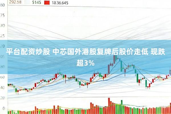平台配资炒股 中芯国外港股复牌后股价走低 现跌超3%
