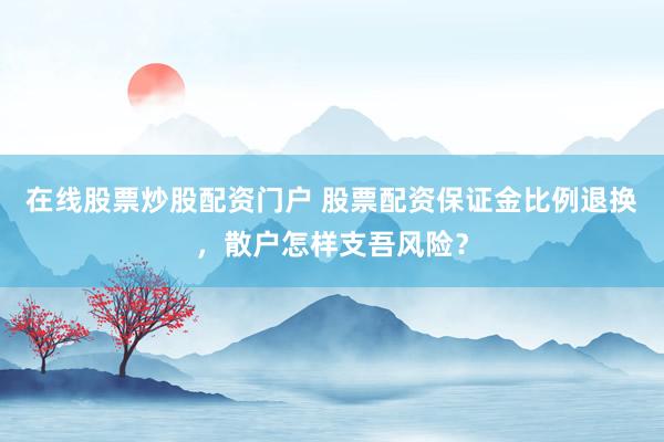 在线股票炒股配资门户 股票配资保证金比例退换,散户怎样支吾风险?