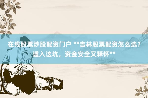 在线股票炒股配资门户 **吉林股票配资怎么选？遁入这坑，资金安全又释怀**