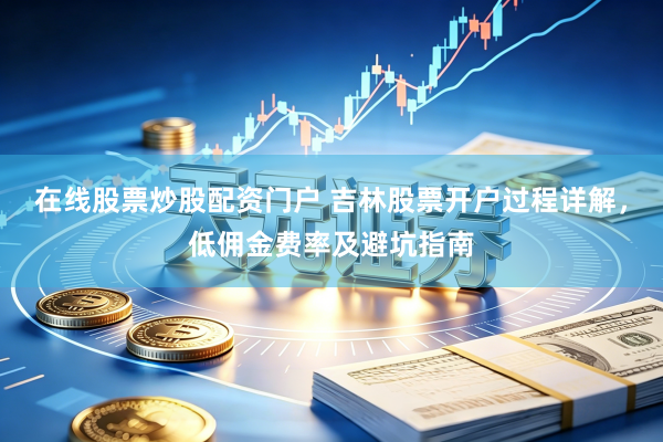 在线股票炒股配资门户 吉林股票开户过程详解，低佣金费率及避坑指南