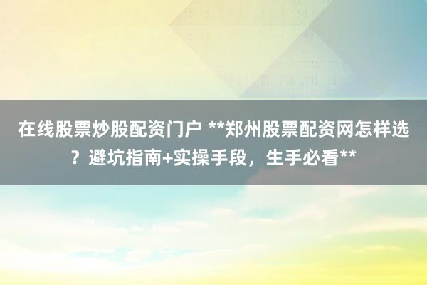 在线股票炒股配资门户 **郑州股票配资网怎样选？避坑指南+实操手段，生手必看**