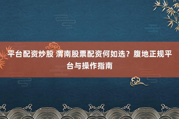 平台配资炒股 渭南股票配资何如选？腹地正规平台与操作指南