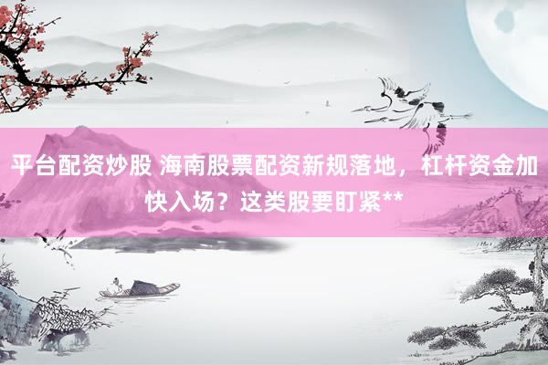 平台配资炒股 海南股票配资新规落地，杠杆资金加快入场？这类股要盯紧**