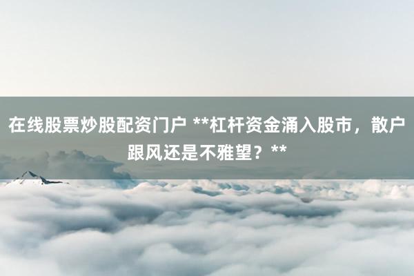 在线股票炒股配资门户 **杠杆资金涌入股市，散户跟风还是不雅望？**