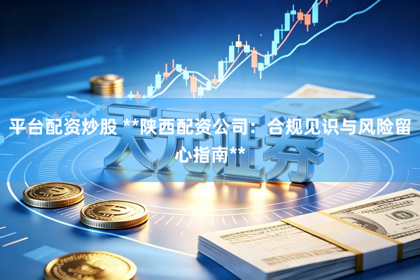平台配资炒股 **陕西配资公司：合规见识与风险留心指南**
