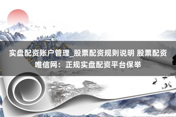 实盘配资账户管理_股票配资规则说明 股票配资唯信网：正规实盘配资平台保举