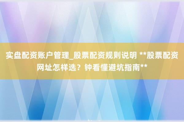 实盘配资账户管理_股票配资规则说明 **股票配资网址怎样选？钟看懂避坑指南**