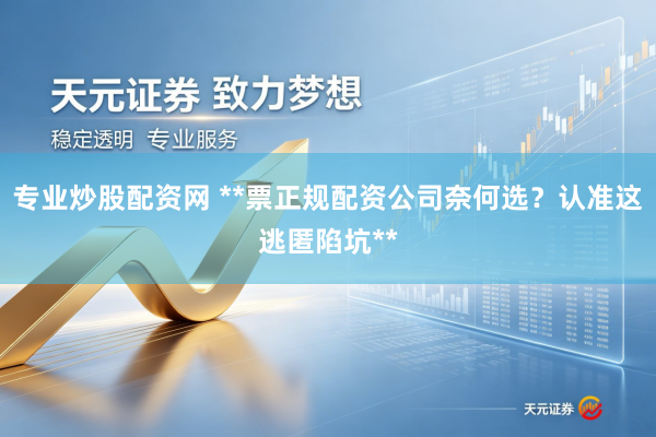 专业炒股配资网 **票正规配资公司奈何选？认准这逃匿陷坑**