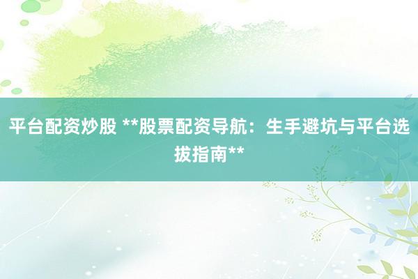 平台配资炒股 **股票配资导航：生手避坑与平台选拔指南**